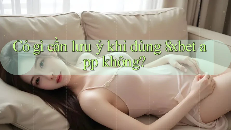 Có gì cần lưu ý khi dùng 8xbet app không?