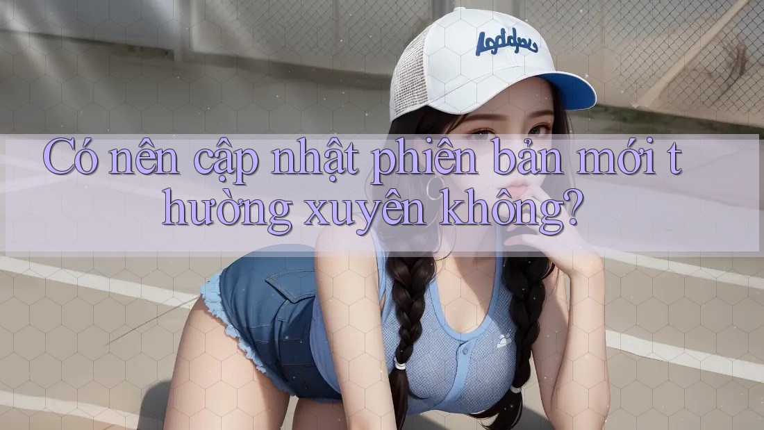 Có nên cập nhật phiên bản mới thường xuyên không?