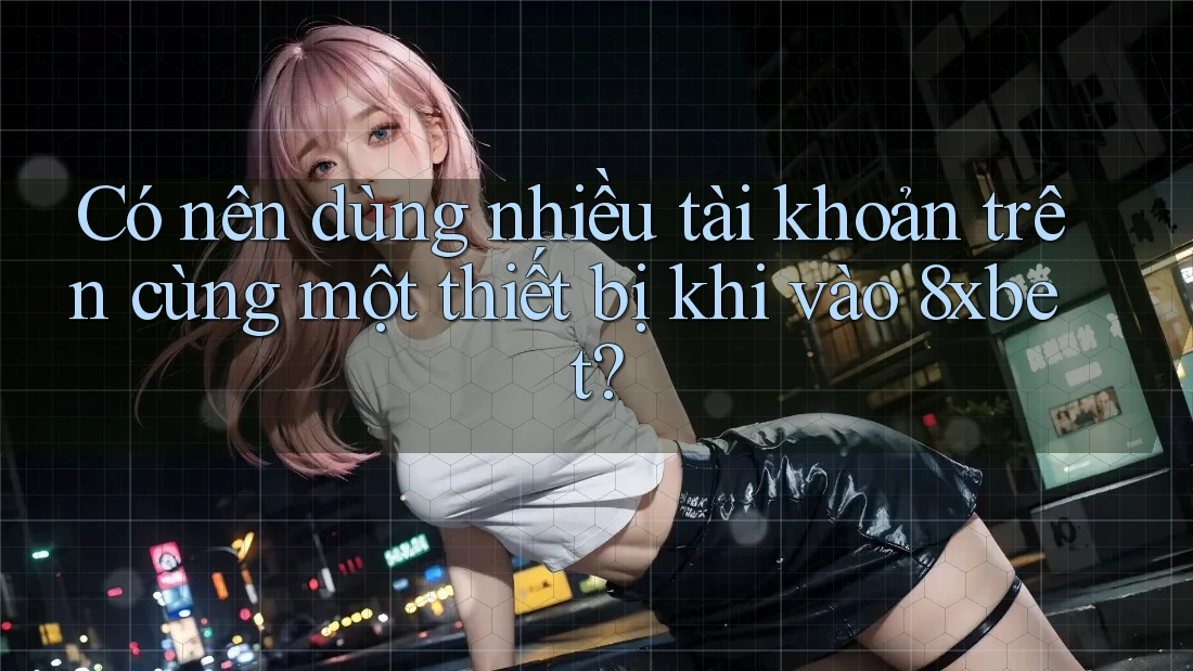 Có nên dùng nhiều tài khoản trên cùng một thiết bị khi vào 8xbet?