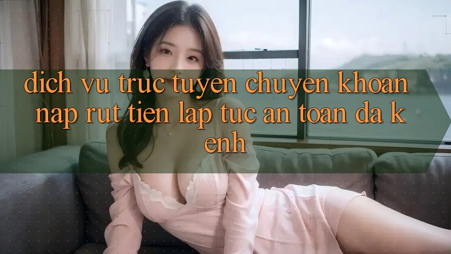 Dịch vụ trực tuyến Chuyển khoản Nạp Rút Tiền: Lập tức, An Toàn, Đa Kênh
