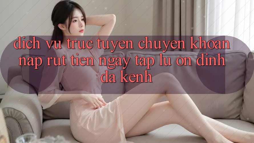 Dịch vụ trực tuyến Chuyển khoản Nạp Rút Tiền: Ngay tắp lự, Ổn định, Đa Kênh