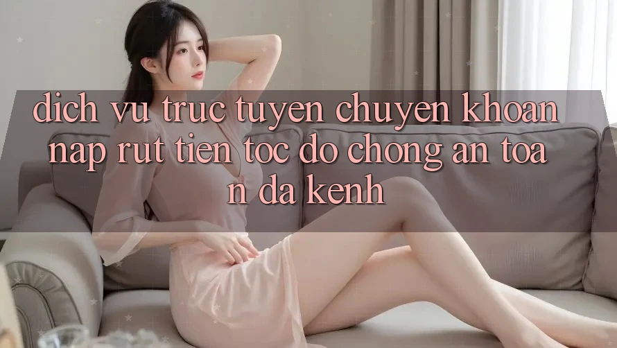 Dịch vụ trực tuyến Chuyển khoản Nạp Rút Tiền: Tốc độ Chóng, An Toàn, Đa Kênh