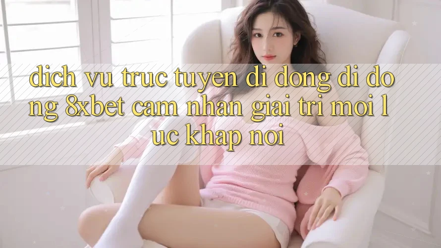 Dịch vụ trực tuyến di động Di Động 8xbet - Cảm nhận Giải Trí Mọi Lúc Khắp nơi Dịch vụ trực tuyến di động Di Động 8xbet - Cảm nhận Giải Trí Mọi Lúc Khắp nơi