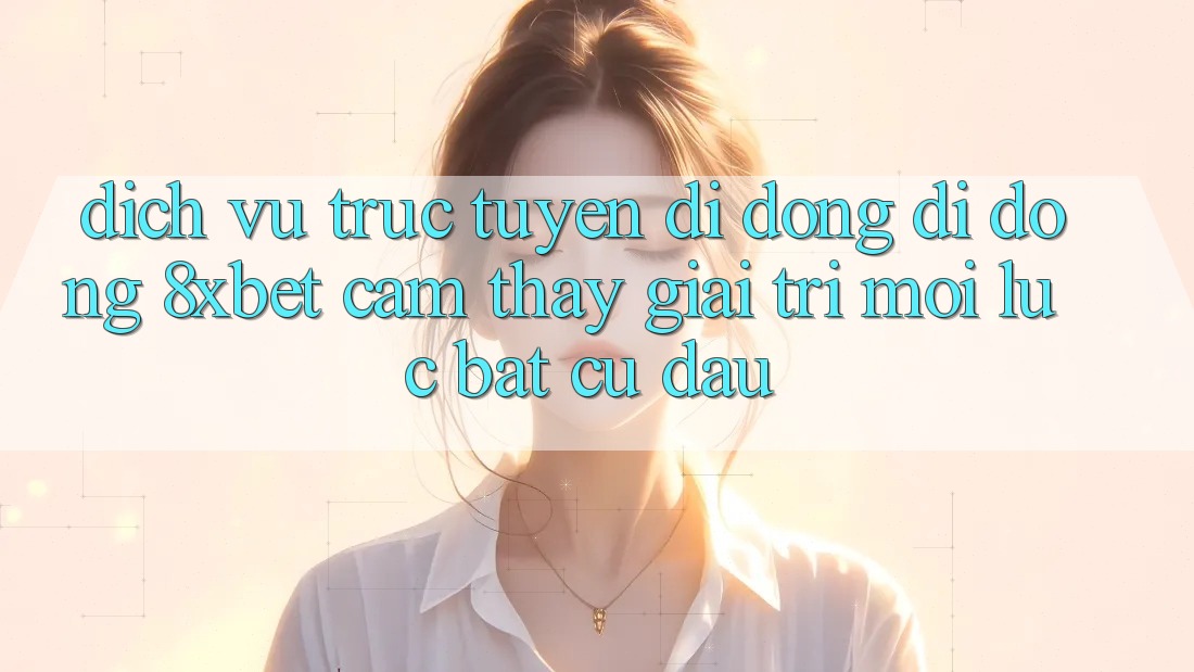 Dịch vụ trực tuyến di động Di Động 8xbet - Cảm thấy Giải Trí Mọi Lúc Bất cứ đâu