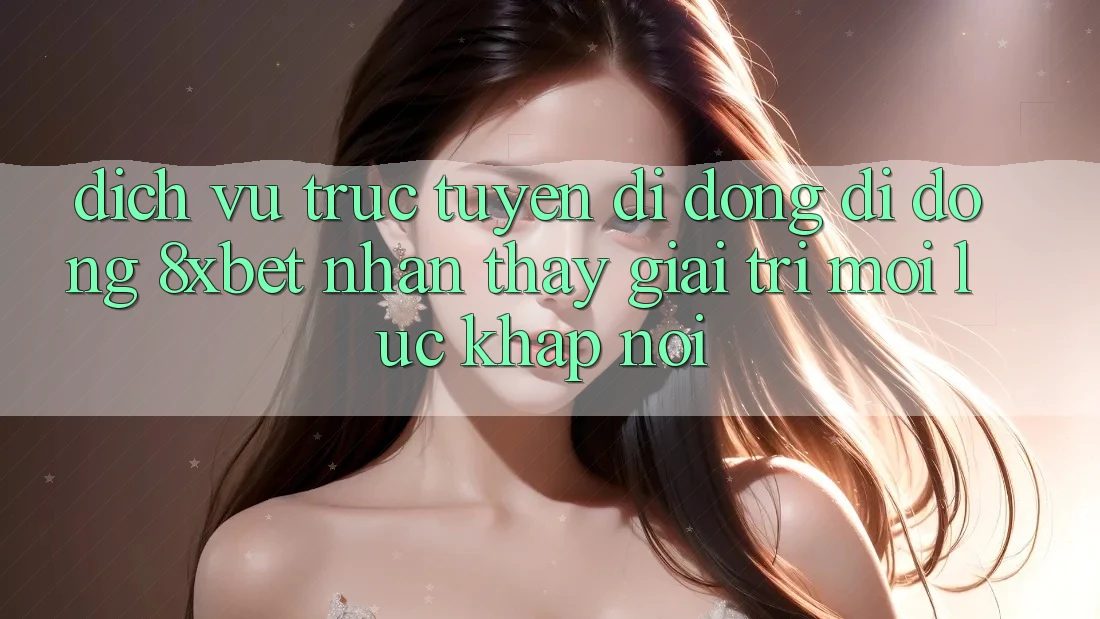 Dịch vụ trực tuyến di động Di Động 8xbet - Nhận thấy Giải Trí Mọi Lúc Khắp nơi Dịch vụ trực tuyến di động Di Động 8xbet - Nhận thấy Giải Trí Mọi Lúc Khắp nơi