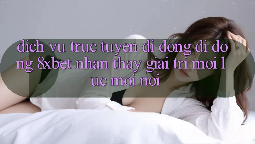 Dịch vụ trực tuyến di động Di Động 8xbet - Nhận thấy Giải Trí Mọi Lúc Mọi Nơi