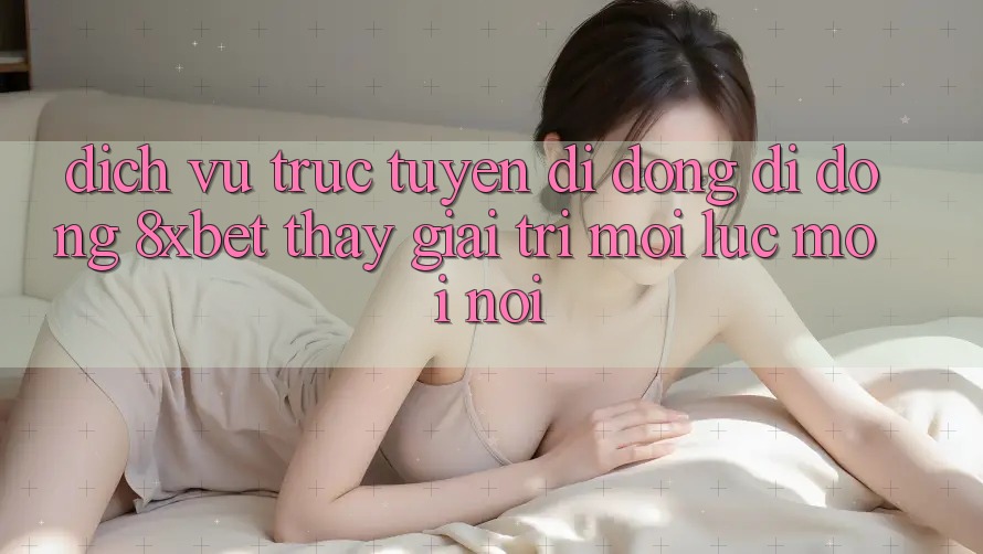 Dịch vụ trực tuyến di động Di Động 8xbet - Thấy Giải Trí Mọi Lúc Mọi nơi