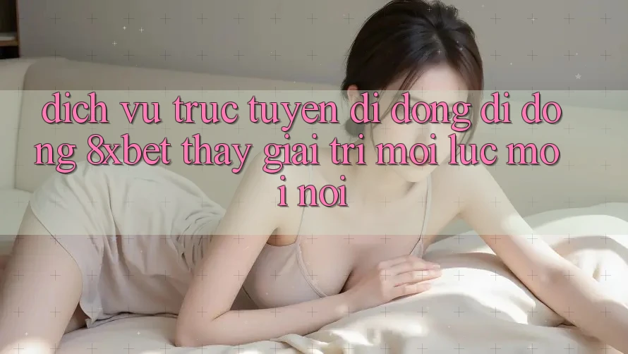 Dịch vụ trực tuyến di động Di Động 8xbet - Thấy Giải Trí Mọi Lúc Mọi Nơi