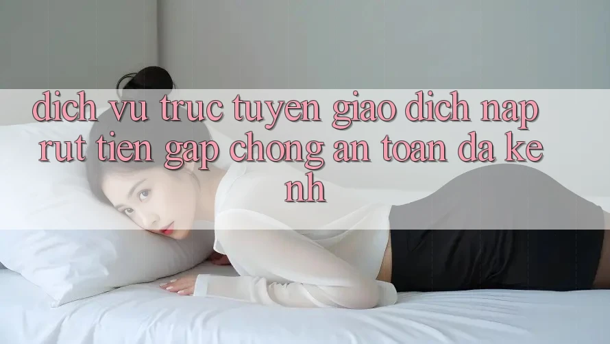 Dịch vụ trực tuyến Giao Dịch Nạp Rút Tiền: Gấp Chóng, An Toàn, Đa Kênh