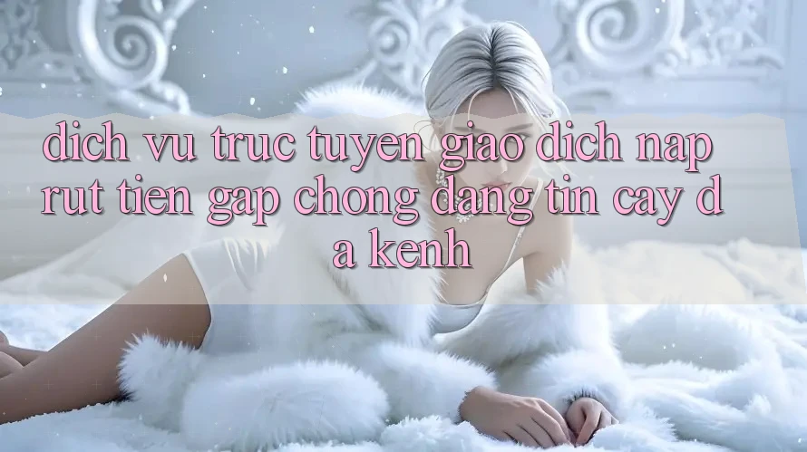 Dịch vụ trực tuyến Giao Dịch Nạp Rút Tiền: Gấp Chóng, Đáng tin cậy, Đa Kênh