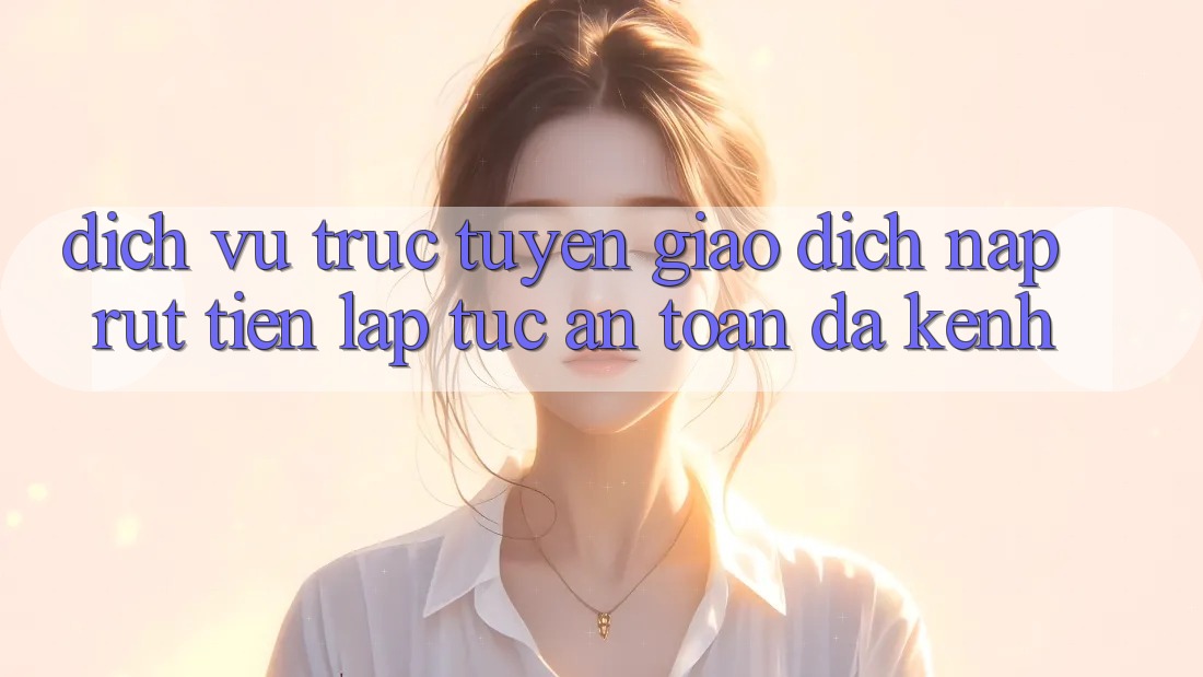 Dịch vụ trực tuyến Giao Dịch Nạp Rút Tiền: Lập tức, An Toàn, Đa Kênh