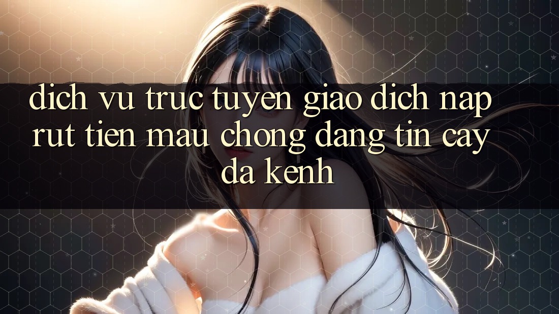 Dịch vụ trực tuyến Giao Dịch Nạp Rút Tiền: Mau Chóng, Đáng tin cậy, Đa Kênh
