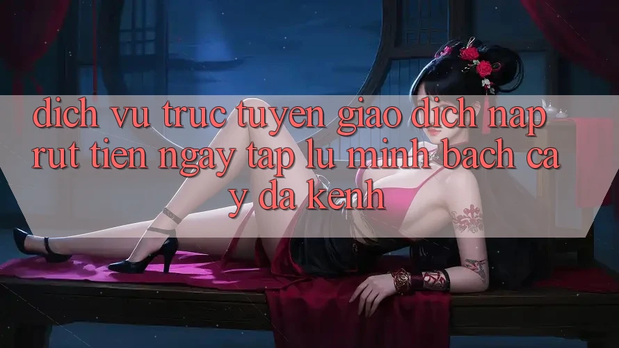Dịch vụ trực tuyến Giao Dịch Nạp Rút Tiền: Ngay tắp lự, Minh bạch cậy, Đa Kênh