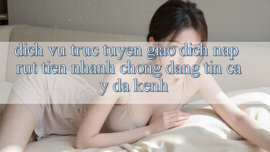 Dịch vụ trực tuyến Giao Dịch Nạp Rút Tiền: Nhanh Chóng, Đáng tin cậy, Đa Kênh