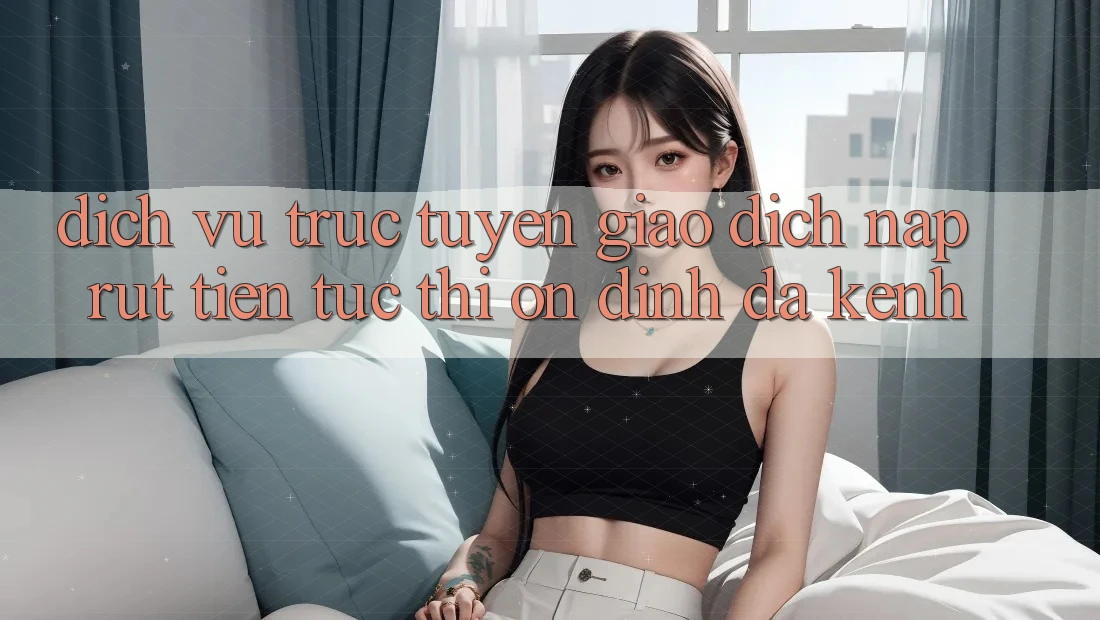 Dịch vụ trực tuyến Giao Dịch Nạp Rút Tiền: Tức thì, Ổn định, Đa Kênh