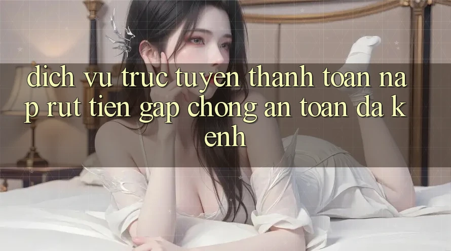 Dịch vụ trực tuyến Thanh toán Nạp Rút Tiền: Gấp Chóng, An Toàn, Đa Kênh