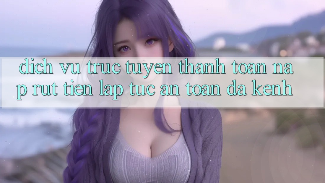 Dịch vụ trực tuyến Thanh toán Nạp Rút Tiền: Lập tức, An Toàn, Đa Kênh