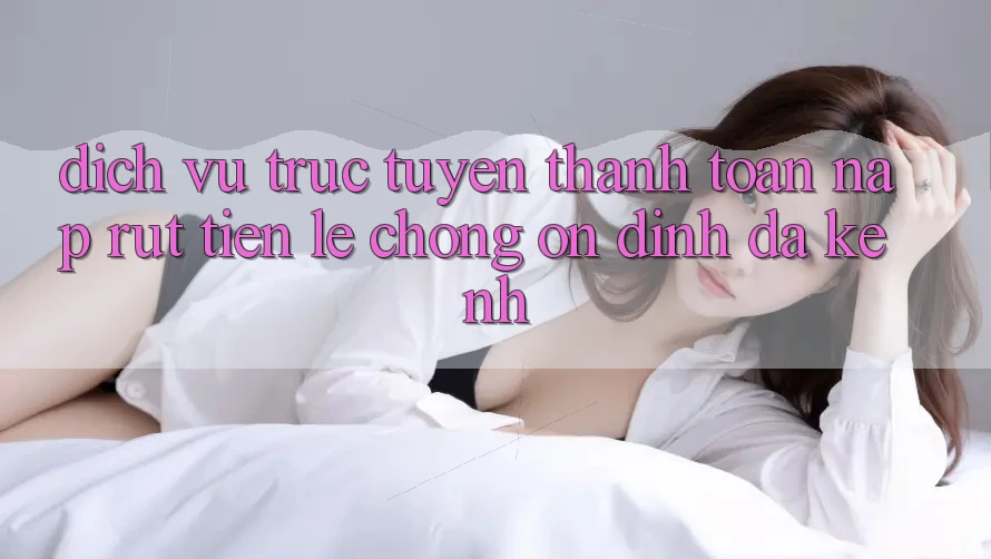 Dịch vụ trực tuyến Thanh toán Nạp Rút Tiền: Lẹ Chóng, Ổn định, Đa Kênh