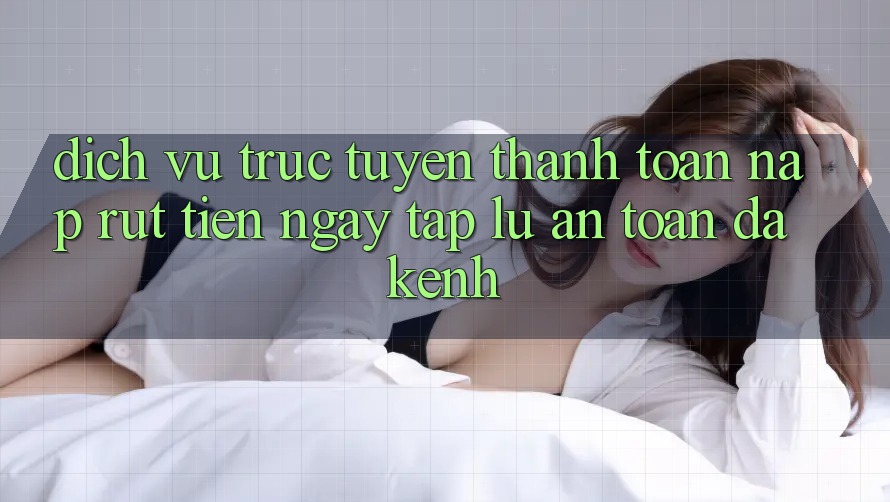 Dịch vụ trực tuyến Thanh toán Nạp Rút Tiền: Ngay tắp lự, An toàn, Đa Kênh