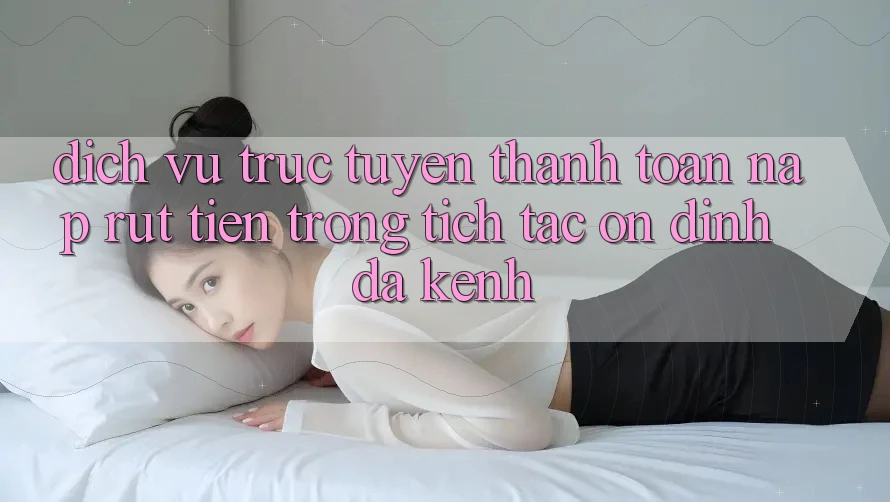 Dịch vụ trực tuyến Thanh toán Nạp Rút Tiền: Trong tích tắc, Ổn định, Đa Kênh