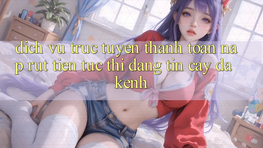 Dịch vụ trực tuyến Thanh toán Nạp Rút Tiền: Tức thì, Đáng tin cậy, Đa Kênh