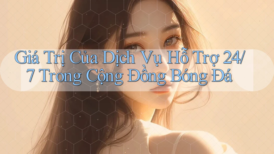 Giá Trị Của Dịch Vụ Hỗ Trợ 24/7 Trong Cộng Đồng Bóng Đá