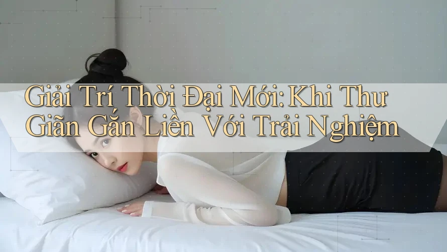 Giải Trí Thời Đại Mới: Khi Thư Giãn Gắn Liền Với Trải Nghiệm