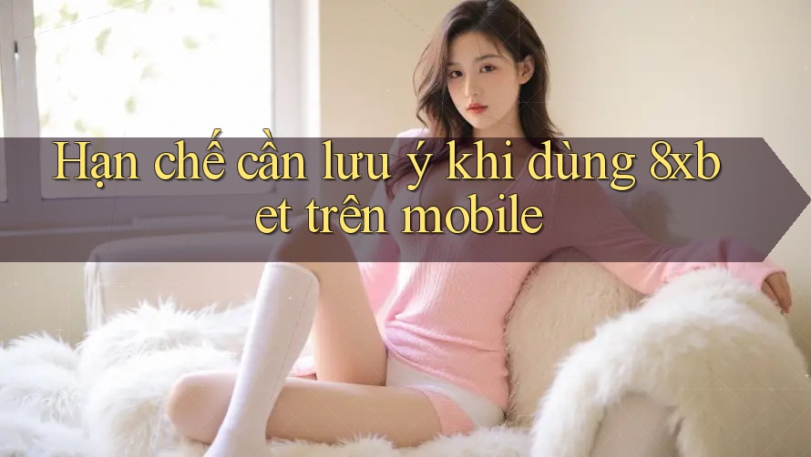 Hạn chế cần lưu ý khi dùng 8xbet trên mobile