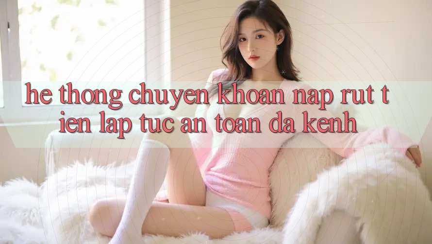 Hệ Thống Chuyển khoản Nạp Rút Tiền: Lập tức, An toàn, Đa Kênh