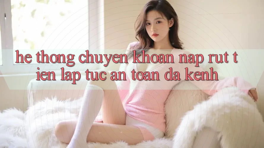 Hệ Thống Chuyển khoản Nạp Rút Tiền: Lập tức, An Toàn, Đa Kênh