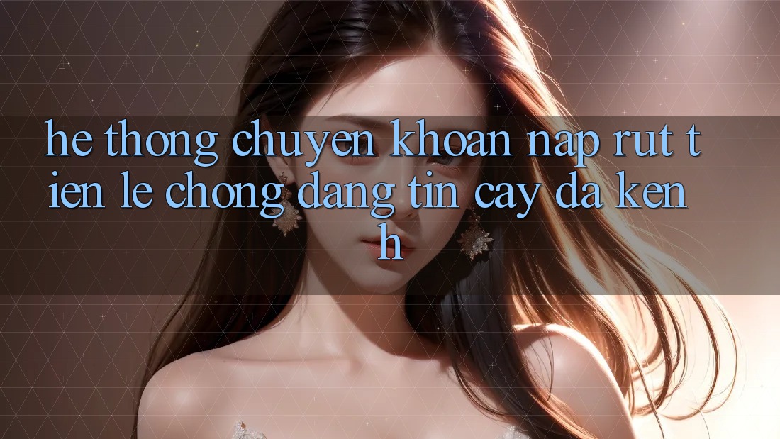 Hệ Thống Chuyển khoản Nạp Rút Tiền: Lẹ Chóng, Đáng tin cậy, Đa Kênh