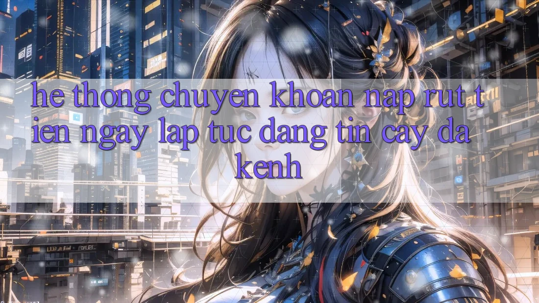 Hệ Thống Chuyển khoản Nạp Rút Tiền: Ngay lập tức, Đáng tin cậy, Đa Kênh