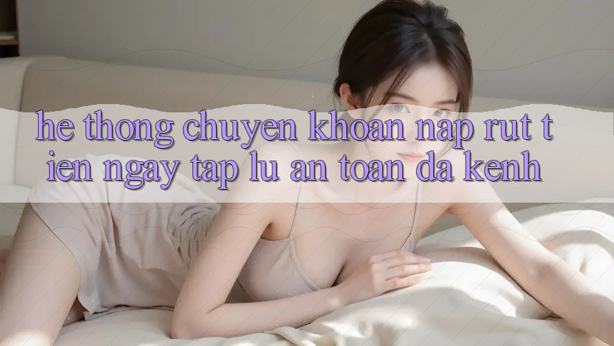 Hệ Thống Chuyển khoản Nạp Rút Tiền: Ngay tắp lự, An Toàn, Đa Kênh