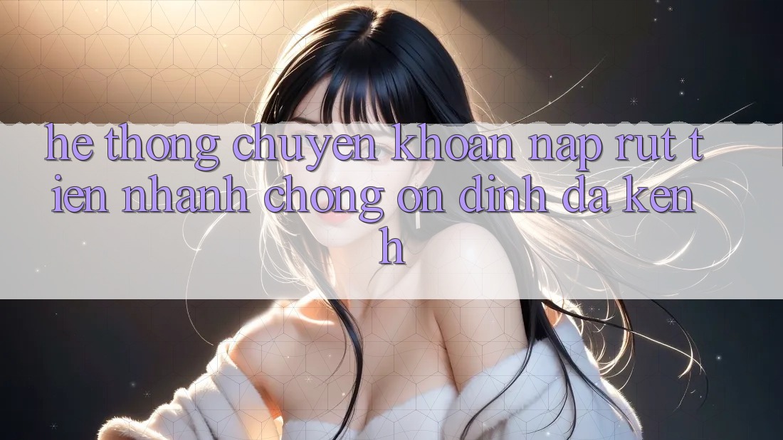 Hệ Thống Chuyển khoản Nạp Rút Tiền: Nhanh Chóng, Ổn định, Đa Kênh