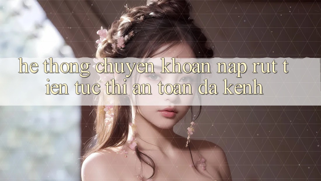 Hệ Thống Chuyển khoản Nạp Rút Tiền: Tức thì, An Toàn, Đa Kênh
