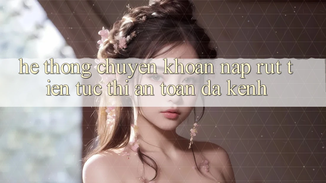 Hệ Thống Chuyển khoản Nạp Rút Tiền: Tức thì, An Toàn, Đa Kênh