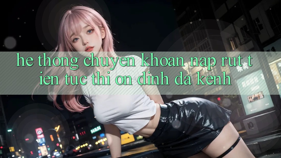 Hệ Thống Chuyển khoản Nạp Rút Tiền: Tức thì, Ổn định, Đa Kênh