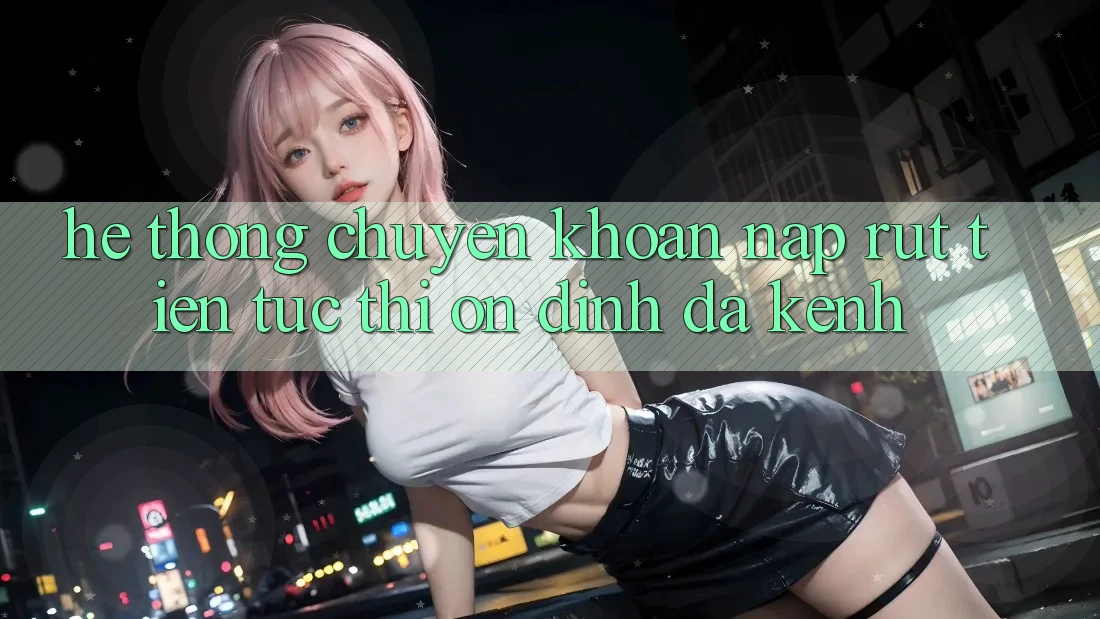Hệ Thống Chuyển khoản Nạp Rút Tiền: Tức thì, Ổn định, Đa Kênh