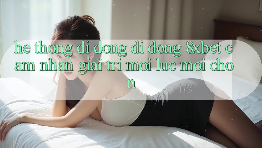 Hệ thống di động Di Động 8xbet - Cảm nhận Giải Trí Mọi Lúc Mọi chốn