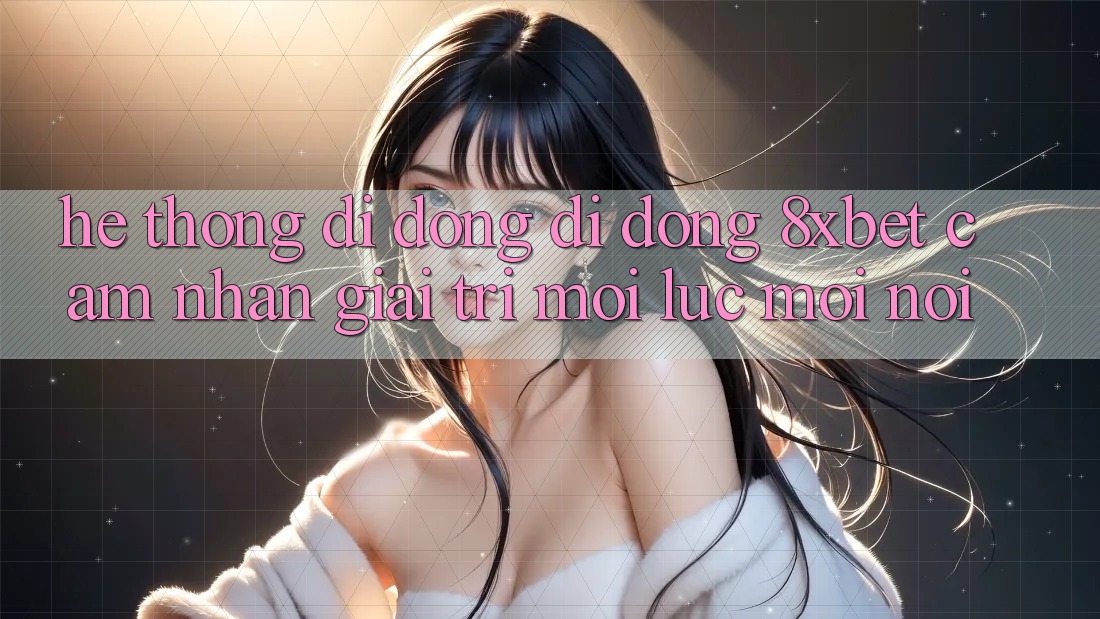Hệ thống di động Di Động 8xbet - Cảm nhận Giải Trí Mọi Lúc Mọi nơi