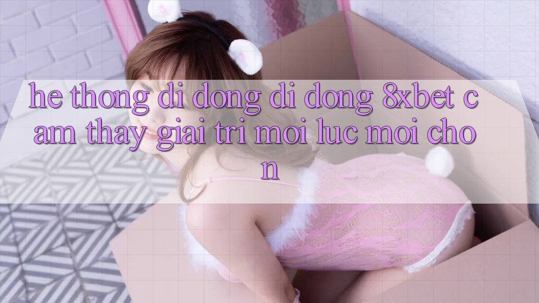 Hệ thống di động Di Động 8xbet - Cảm thấy Giải Trí Mọi Lúc Mọi chốn
