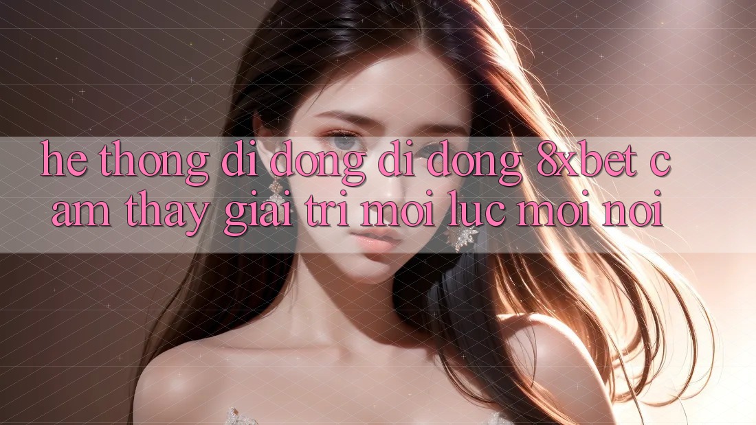 Hệ thống di động Di Động 8xbet - Cảm thấy Giải Trí Mọi Lúc Mọi Nơi