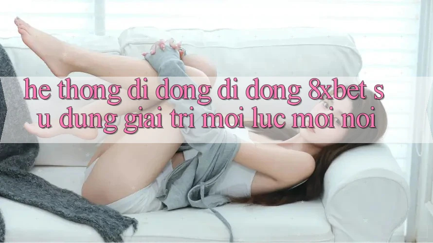 Hệ thống di động Di Động 8xbet - Sử dụng Giải Trí Mọi Lúc Mọi Nơi