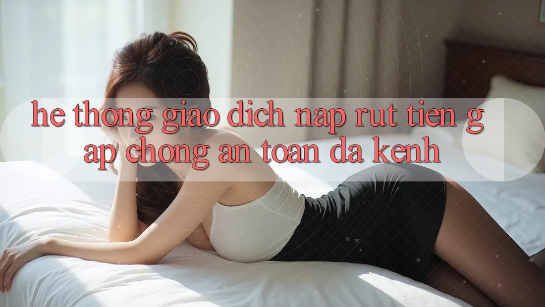 Hệ Thống Giao Dịch Nạp Rút Tiền: Gấp Chóng, An Toàn, Đa Kênh