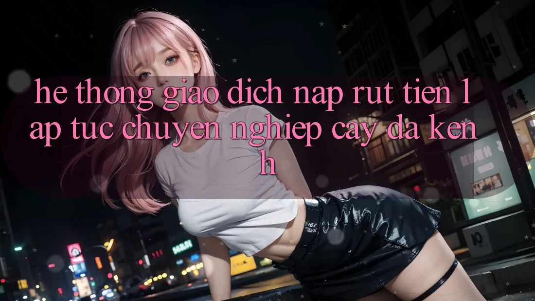 Hệ Thống Giao Dịch Nạp Rút Tiền: Lập tức, Chuyên nghiệp cậy, Đa Kênh Hệ Thống Giao Dịch Nạp Rút Tiền: Lập tức, Chuyên nghiệp cậy, Đa Kênh