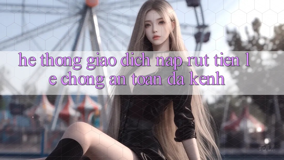 Hệ Thống Giao Dịch Nạp Rút Tiền: Lẹ Chóng, An Toàn, Đa Kênh Hệ Thống Giao Dịch Nạp Rút Tiền: Lẹ Chóng, An Toàn, Đa Kênh