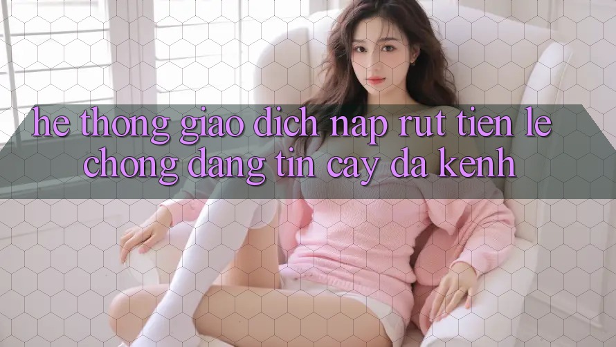 Hệ Thống Giao Dịch Nạp Rút Tiền: Lẹ Chóng, Đáng tin cậy, Đa Kênh Hệ Thống Giao Dịch Nạp Rút Tiền: Lẹ Chóng, Đáng tin cậy, Đa Kênh