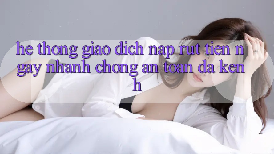 Hệ Thống Giao Dịch Nạp Rút Tiền: Ngay nhanh chóng, An Toàn, Đa Kênh