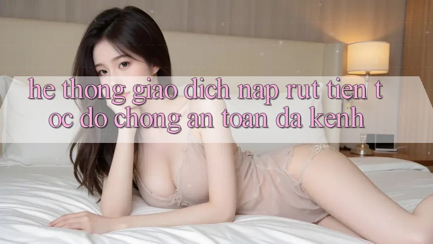 Hệ Thống Giao Dịch Nạp Rút Tiền: Tốc độ Chóng, An Toàn, Đa Kênh
