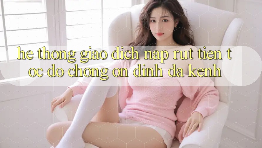 Hệ Thống Giao Dịch Nạp Rút Tiền: Tốc độ Chóng, Ổn định, Đa Kênh